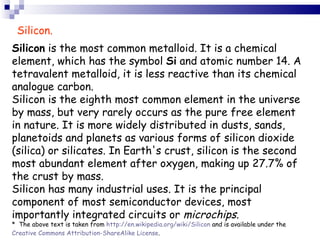 Silicon  is the most common metalloid. It is a chemical element, which has the symbol  Si  and atomic number 14. A tetravalent metalloid, it is less reactive than its chemical analogue carbon. Silicon is the eighth most common element in the universe by mass, but very rarely occurs as the pure free element in nature. It is more widely distributed in dusts, sands, planetoids and planets as various forms of silicon dioxide (silica) or silicates. In Earth's crust, silicon is the second most abundant element after oxygen, making up 27.7% of the crust by mass. Silicon has many industrial uses. It is the principal component of most semiconductor devices, most importantly integrated circuits or  microchips .  *  The above text is taken from  http://en.wikipedia.org/wiki/Silicon  and is available under the  Creative Commons Attribution-ShareAlike License .  Silicon. 
