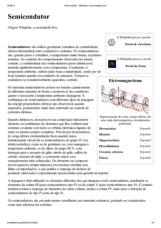 24/06/13 Semicondutor – Wikipédia, a enciclopédia livre
pt.wikipedia.org/wiki/Semicondutor 1/4
A Wikipédia possui o portal:
Portal de eletrônica
A Wikipédia possui o portal:
Portal de Física
Eletromagnetismo
Representação do vetor campo elétrico de
uma onda eletromagnética circularmente
polarizada.
Semicondutor
Origem: Wikipédia, a enciclopédia livre.
Semicondutores são sólidos geralmente cristalinos de condutividade
elétrica intermediária entre condutores e isolantes. Os semicondutores
são, quando puros e cristalinos, a temperaturas muito baixas, excelentes
isolantes. Ao contrário do comportamento observado nos metais,
contudo, a condutividade dos semicondutores puros (intrínsecos)
aumenta significativamente com a temperatura. Usualmente, à
temperatura ambiente, exibem ainda baixa condutividade, sendo por tal
bons isolantes quando em condições de manuseio. Tornam-se
condutores se consideravelmente aquecidos, contudo.
Os materiais semicondutores podem ser tratados quimicamente
de diferentes maneiras de forma a tornarem-se tão condutores
quanto o necessário à temperatura ambiente (dopagem). A
combinação de semicondutores com diferentes tipos de dopagens
faz emergir propriedades elétricas não observáveis quando
separados, propriedades muito úteis sobretudo no controle de
correntes elétricas.
Quando intrínsecos, possuem em sua composição tipicamente
elemento ou combinação de elementos que lhes confiram uma
estrutura covalente com todos os orbitais eletrônicos ligantes de
todos os átomos sempre completos. Não há por tal portadores
de carga elétrica estruturalmente livres quando puros.
Quimicamente viáveis há os semicondutores do grupo IV (ver
tabela periódica), como os de germânico ou, com vantagens à
temperatura ambiente, os de silício; do grupo III-V, com
destaque para o arseneto de gálio, nitreto de gálio, sulfeto de
cádmio, arseneto de índio, e certamente outros com
estequiometrias mais sofisticadas. Os elementos no composto
devem aparecer sempre dispostos em estrutura cristalina sem
falhas ou imperfeições, o que justifica o emprego de técnicas de
produção elaboradas e especialmente desenvolvidas para garantir tal simetria.
A dopagem é feita utilizando-se elementos diferentes dos que integram a rede semicondutora, usualmente os
elementos da coluna III (para semicondutores tipo P) ou da coluna V (para semicondutores tipo N). É contudo
também comum o emprego de elementos de outras colunas, incluso a coluna IV, tanto para a obtenção de
semicondutores do tipo P como do tipo N.
Os semicondutores são em muito pontos semelhantes aos materiais cerâmicos, podendo ser considerados
como uma subclasse da cerâmica.
Eletrostática [Expandir]
História [Expandir]
Magnetostática [Expandir]
Eletrodinâmica [Expandir]
Circuitos elétricos [Expandir]
Físicos [Expandir]
 