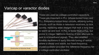 Varicap or varactor diodes
These are used as voltage-controlled capacitors.
These are important in PLL (phase-locked loop) and
FLL (frequency-locked loop) circuits, allowing tuning
circuits, such as those in television receivers, to lock
quickly, replacing older designs that took a long time
to warm up and lock. A PLL is faster than a FLL, but
prone to integer harmonic locking (if one attempts to
lock to a broadband signal). They also enabled
tunable oscillators in early discrete tuning of radios,
where a cheap and stable, but fixed-frequency,
crystal oscillator provided the reference frequency for
a voltage-controlled oscillator.
 