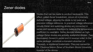 Zener diodes
Diodes that can be made to conduct backwards. This
effect, called Zener breakdown, occurs at a precisely
defined voltage, allowing the diode to be used as a
precision voltage reference. In practical voltage reference
circuits Zener and switching diodes are connected in
series and opposite directions to balance the temperature
coefficient to near zero. Some devices labeled as high-
voltage Zener diodes are actually avalanche diodes . Two
(equivalent) Zeners in series and in reverse order, in the
same package, constitute a transient absorber (or
Transorb, a registered trademark). They are named for
Dr. Clarence Melvin Zener of Southern Illinois University,
inventor of the device.
 