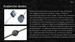 Avalanche diodes
Diodes that conduct in the reverse direction when the reverse
bias voltage exceeds the breakdown voltage. These are
electrically very similar to Zener diodes, and are often mistakenly
called Zener diodes, but break down by a different mechanism,
the avalanche effect. This occurs when the reverse electric field
across the p-n junction causes a wave of ionization, reminiscent
of an avalanche, leading to a large current. Avalanche diodes are
designed to break down at a well-defined reverse voltage without
being destroyed. The difference between the avalanche diode
and the Zener is that the channel length of the former exceeds
the ―mean free path‖ of the electrons, so there are collisions
between them on the way out. The only practical difference is that
the two types have temperature coefficients of opposite polarities.
 