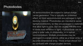 Photodiodes
All semiconductors are subject to optical charge
carrier generation. This is typically an undesired
effect, so most semiconductors are packaged in light
blocking material. Photodiodes are intended to sense
light(photodetector), so they are packaged in materials
that allow light to pass, and are usually PIN (the kind
of diode most sensitive to light). A photodiode can be
used in solar cells, in photometry, or in optical
communications. Multiple photodiodes may be
packaged in a single device, either as a linear array or
as a two dimensional array. These arrays should not
be confused with charge-coupled devices.
 