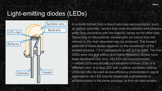 Light-emitting diodes (LEDs)
In a diode formed from a direct band-gap semiconductor, such
as gallium arsenide, carriers that cross the junction emit photons
when they recombine with the majority carrier on the other side.
Depending on the material, wavelengths (or colors) from the
infrared to the near ultraviolet may be produced. The forward
potential of these diodes depends on the wavelength of the
emitted photons: 1.2 V corresponds to red, 2.4 to violet. The first
LEDs were red and yellow, and higher-frequency diodes have
been developed over time. All LEDs are monochromatic;
―white‖ LEDs are actually combinations of three LEDs of a
different color, or a blue LED with a yellow scintillator coating.
LEDs can also be used as low-efficiency photodiodes in signal
applications. An LED may be paired with a photodiode or
phototransistor in the same package, to form an opto-isolator.
 