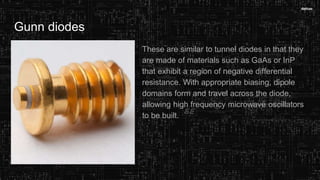Gunn diodes
These are similar to tunnel diodes in that they
are made of materials such as GaAs or InP
that exhibit a region of negative differential
resistance. With appropriate biasing, dipole
domains form and travel across the diode,
allowing high frequency microwave oscillators
to be built.
 