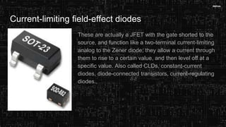 Current-limiting field-effect diodes
These are actually a JFET with the gate shorted to the
source, and function like a two-terminal current-limiting
analog to the Zener diode; they allow a current through
them to rise to a certain value, and then level off at a
specific value. Also called CLDs, constant-current
diodes, diode-connected transistors, current-regulating
diodes.,
 