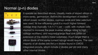 Normal (p-n) diodes
It operate as described above. Usually made of doped silicon or,
more rarely, germanium. Before the development of modern
silicon power rectifier diodes, cuprous oxide and later selenium
was used; its low efficiency gave it a much higher forward
voltage drop (typically 1.4–1.7 V per ―cell‖, with multiple cells
stacked to increase the peak inverse voltage rating in high
voltage rectifiers), and required a large heat sink (often an
extension of the diode‘s metal substrate), much larger than a
silicon diode of the same current ratings would require. The vast
majority of all diodes are the p-n diodes found in CMOS
integrated circuits, which include 2 diodes per pin and many
other internal diodes.
 