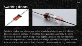 Switching diodes
Switching diodes, sometimes also called small signal diodes, are a single p-n
diode in a discrete package. A switching diode provides essentially the same
function as a switch. Below the specified applied voltage it has high resistance
similar to an open switch, while above that voltage it suddenly changes to the low
resistance of a closed switch. They are used in devices such as ring modulation.
 