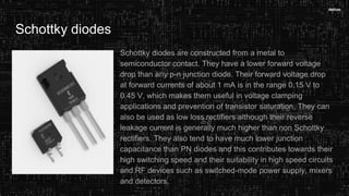 Schottky diodes
Schottky diodes are constructed from a metal to
semiconductor contact. They have a lower forward voltage
drop than any p-n junction diode. Their forward voltage drop
at forward currents of about 1 mA is in the range 0.15 V to
0.45 V, which makes them useful in voltage clamping
applications and prevention of transistor saturation. They can
also be used as low loss rectifiers although their reverse
leakage current is generally much higher than non Schottky
rectifiers. They also tend to have much lower junction
capacitance than PN diodes and this contributes towards their
high switching speed and their suitability in high speed circuits
and RF devices such as switched-mode power supply, mixers
and detectors.
 