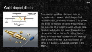 Gold-doped diodes
As a dopant, gold (or platinum) acts as
recombination centers, which help a fast
recombination of minority carriers. This allows
the diode to operate at signal frequencies, at
the expense of a higher forward voltage drop.
Gold doped diodes are faster than other p-n
diodes (but not as fast as Schottky diodes).
They also have less reverse-current leakage
than Schottky diodes (but not as good as
other p-n diodes).. A typical example is the
1N914.
 