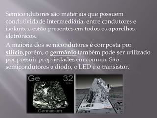 Semicondutores são materiais que possuem
condutividade intermediária, entre condutores e
isolantes, estão presentes em todos os aparelhos
eletrônicos.
A maioria dos semicondutores é composta por
silício,porém, o germânio também pode ser utilizado
por possuir propriedades em comum. São
semicondutores o diodo, o LED e o transistor.
 