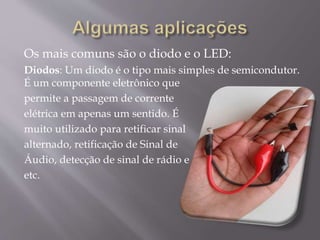 Os mais comuns são o diodo e o LED:
Diodos: Um diodo é o tipo mais simples de semicondutor.
É um componente eletrônico que
permite a passagem de corrente
elétrica em apenas um sentido. É
muito utilizado para retificar sinal
alternado, retificação de Sinal de
Áudio, detecção de sinal de rádio e
etc.
 