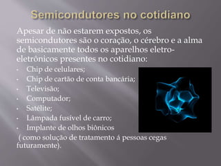 Apesar de não estarem expostos, os
semicondutores são o coração, o cérebro e a alma
de basicamente todos os aparelhos eletro-
eletrônicos presentes no cotidiano:
• Chip de celulares;
• Chip de cartão de conta bancária;
• Televisão;
• Computador;
• Satélite;
• Lâmpada fusível de carro;
• Implante de olhos biônicos
( como solução de tratamento á pessoas cegas
futuramente).
 
