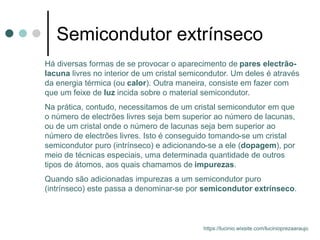 Semicondutor extrínseco
Há diversas formas de se provocar o aparecimento de pares electrão-
lacuna livres no interior de um cristal semicondutor. Um deles é através
da energia térmica (ou calor). Outra maneira, consiste em fazer com
que um feixe de luz incida sobre o material semicondutor.
Na prática, contudo, necessitamos de um cristal semicondutor em que
o número de electrões livres seja bem superior ao número de lacunas,
ou de um cristal onde o número de lacunas seja bem superior ao
número de electrões livres. Isto é conseguido tomando-se um cristal
semicondutor puro (intrínseco) e adicionando-se a ele (dopagem), por
meio de técnicas especiais, uma determinada quantidade de outros
tipos de átomos, aos quais chamamos de impurezas.
Quando são adicionadas impurezas a um semicondutor puro
(intrínseco) este passa a denominar-se por semicondutor extrínseco.
https://lucinio.wixsite.com/lucinioprezaaraujo
 