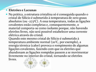 Eletrões e Lacunas
 Na prática, a estrutura cristalina só é conseguida quando o
cristal de Silício é submetido à temperatura de zero graus
absolutos (ou -273ºC). A essa temperatura, todas as ligações
covalentes estão completas e, consequentemente, o
material comporta-se como isolante porque, não havendo
eletrões livres, não será possível estabelecer uma corrente
elétrica através do cristal.
Quando este mesmo cristal de Silício é submetido à
temperatura ambiente normal (20ºC, por exemplo), a
energia térmica (calor) provoca o rompimento de algumas
ligações covalentes, fazendo com que os eletrões que
abandonam as ligações rompidas passem a se movimentar
livremente no interior do cristal, tornando-se eletrões
livres.
 