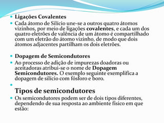  Ligações Covalentes
 Cada átomo de Silício une-se a outros quatro átomos
vizinhos, por meio de ligações covalentes, e cada um dos
quatro eletrões de valência de um átomo é compartilhado
com um eletrão do átomo vizinho, de modo que dois
átomos adjacentes partilham os dois eletrões.
 Dopagem de Semicondutores
 Ao processo de adição de impurezas doadoras ou
aceitadoras atribui-se o nome de Dopagem
Semicondutores. O exemplo seguinte exemplifica a
dopagem de silício com fósforo e boro.

Tipos de semicondutores
 Os semicondutores podem ser de dois tipos diferentes,
dependendo de sua resposta ao ambiente físico em que
estão:
 