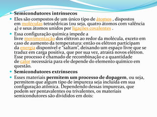  Semicondutores intrínsecos
 Eles são compostos de um único tipo de átomos , dispostos
em moléculas tetraédricas (ou seja, quatro átomos com valência
4) e seus átomos unidos por ligações covalentes .
 Essa configuração química impede a
livre movimentação dos elétron ao redor da molécula, exceto em
caso de aumento da temperatura: então os elétron participam
da energia disponível e “saltam”, deixando um espaço livre que se
traduz em carga positiva, que por sua vez, atrairá novos elétron.
Esse processo é chamado de recombinação e a quantidade
de calor necessária para ele depende do elemento químico em
questão.
 Semicondutores extrínsecos
 Esses materiais permitem um processo de dopagem, ou seja,
permitem que algum tipo de impureza seja incluída em sua
configuração atômica. Dependendo dessas impurezas, que
podem ser pentavalentes ou trivalentes, os materiais
semicondutores são divididos em dois:
 