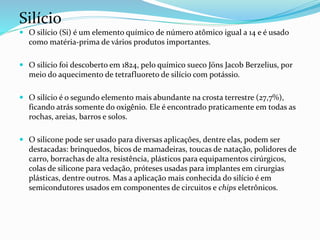 Silício
 O silício (Si) é um elemento químico de número atômico igual a 14 e é usado
como matéria-prima de vários produtos importantes.
 O silício foi descoberto em 1824, pelo químico sueco Jöns Jacob Berzelius, por
meio do aquecimento de tetrafluoreto de silício com potássio.
 O silício é o segundo elemento mais abundante na crosta terrestre (27,7%),
ficando atrás somente do oxigênio. Ele é encontrado praticamente em todas as
rochas, areias, barros e solos.
 O silicone pode ser usado para diversas aplicações, dentre elas, podem ser
destacadas: brinquedos, bicos de mamadeiras, toucas de natação, polidores de
carro, borrachas de alta resistência, plásticos para equipamentos cirúrgicos,
colas de silicone para vedação, próteses usadas para implantes em cirurgias
plásticas, dentre outros. Mas a aplicação mais conhecida do silício é em
semicondutores usados em componentes de circuitos e chips eletrônicos.
 