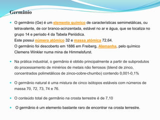 Germânio
 O germânio (Ge) é um elemento químico de características semimetálicas, ou
tetravalente, de cor branco-acinzentada, estável no ar e água, que se localiza no
grupo 14 e período 4 da Tabela Periódica.
Este possui número atómico 32 e massa atómica 72,64.
O germânio foi descoberto em 1886 em Freiberg, Alemanha, pelo químico
Clemens Winkler numa mina de Himmelsfurst.
 Na prática industrial, o germânio é obtido principalmente a partir de subprodutos
do processamento de minérios de metais não ferrosos (blend de zinco,
concentrados polimetálicos de zinco-cobre-chumbo) contendo 0,001-0,1%
 O germânio natural é uma mistura de cinco isótopos estáveis ​​com números de
massa 70, 72, 73, 74 e 76.
 O conteúdo total de germânio na crosta terrestre é de 7,10
 O germânio é um elemento bastante raro de encontrar na crosta terrestre.
 
