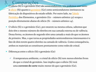 3. Comparações
 O silício (Si) e o germânio (Ge) são semicondutores, nós podemos usar tanto
o silício (Si) quanto o germânio (Ge) como semicondutores intrínsecos na
fabricação de dispositivos de estado sólido. Por outro lado, na Tabela
Periódica dos Elementos, o germânio (Ge – número atômico 32) ocupa a
posição diretamente abaixo do silício (Si – número atômico 14).
 O silício (Si) e o germânio (Ge), por estarem na mesma coluna, sabemos que
dois têm o mesmo número de eletrões em sua camada externa ou de valência.
Dessa forma, os átomos do segundo têm uma camada a mais do que os átomos
de primeiro. Mas, o que torna as propriedades semicondutoras interessantes é o
fato de dois terem quatro eletrões na camada de valência. Como consequência,
ambos os materiais se constituem prontamente como redes de cristal.
 Diferenças entre o silício (Si) e germânio (Ge)
 À temperatura ambiente, o cristal de silício (Si) tem menos eletrões livres
do que o cristal de germânio. Isso implica que o silício (Si) terá
uma corrente de corte muito menor do que o germânio (Ge).
 