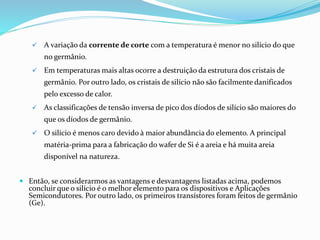  A variação da corrente de corte com a temperatura é menor no silício do que
no germânio.
 Em temperaturas mais altas ocorre a destruição da estrutura dos cristais de
germânio. Por outro lado, os cristais de silício não são facilmente danificados
pelo excesso de calor.
 As classificações de tensão inversa de pico dos díodos de silício são maiores do
que os díodos de germânio.
 O silício é menos caro devido à maior abundância do elemento. A principal
matéria-prima para a fabricação do wafer de Si é a areia e há muita areia
disponível na natureza.
 Então, se considerarmos as vantagens e desvantagens listadas acima, podemos
concluir que o silício é o melhor elemento para os dispositivos e Aplicações
Semicondutores. Por outro lado, os primeiros transístores foram feitos de germânio
(Ge).
 