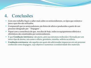 4. Conclusões
 Com este trabalho fiquei a saber mais sobre os semicondutores, os tipos que existem e
para o que eles são utilizados.
 Compreendi que os semicondutores são feitos de silício e produzidos a partir de um
processo designado por ``Dopagem´´.
 Fiquei com a consciência de que, nos dias de hoje, todos os equipamentos elétricos e
eletrónicos são constituídos por semicondutores.
 E que Condução intrínseca: são puros, pois sua estrutura molecular é formada por um
único tipo de átomo, tais como o silício, germânio, estanho, selênio ou telúrio.
 Condução extrínseca: são aqueles aos quais são adicionadas impurezas em um processo
conhecido como dopagem, cujo objetivo é aumentar a condutividade dos materiais.
 