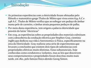 1. Introdução
 As primeiras experiências com a eletricidade foram efetuadas pelo
filósofo e matemático grego Thales de Mileto que viveu entre 634 A.C e
548 A.C. Thales de Mileto verifica que ao esfregar um pedaço de âmbar
numa pele de carneiro, o âmbar atraía pequenos pedaços de palha.
 Por meio desta experiência, tem origem a palavra eletricidade que
provém do latim “electricus”
 Em 1729, as experiências sobre as propriedades dos materiais culminam
com a descoberta da condução eléctrica por Stephen Gray, cientista
inglês que dedicou sua vida à Astronomia e à Física, especificamente na
área da Eletricidade. Gray realizou uma série de experimentos que
levaram a conclusões que existem dois tipos de substâncias com
propriedades elétricas muito distintas. Estas subustanciais, hoje
conhecidas como condutores e isolantes, mas as leis que descrevem
seus comportamentos e propriedades foram descritas muito mais
tarde, em 1821, pelo famoso físico alemão Georg Simon.
 