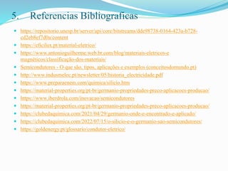 5. Referencias Bibliograficas
 https://repositorio.unesp.br/server/api/core/bitstreams/dde98738-0164-423a-b728-
cd2eb8ef7d0a/content
 https://eficilux.pt/material-eletrico/
 https://www.antonioguilherme.web.br.com/blog/materiais-eletricos-e
magnéticos/classificação-dos-materiais/
 Semicondutores - O que são, tipos, aplicações e exemplos (conceitosdomundo.pt)
 http://www.indusmelec.pt/newsletter/05/historia_electricidade.pdf
 https://www.preparaenem.com/quimica/silicio.htm
 https://material-properties.org/pt-br/germanio-propriedades-preco-aplicacoes-producao/
 https://www.iberdrola.com/inovacao/semicondutores
 https://material-properties.org/pt-br/germanio-propriedades-preco-aplicacoes-producao/
 https://clubedaquimica.com/2021/04/29/germanio-onde-e-encontrado-e-aplicado/
 https://clubedaquimica.com/2022/07/15/o-silicio-e-o-germanio-sao-semicondutores/
 https://goldenergy.pt/glossario/condutor-eletrico/
 
