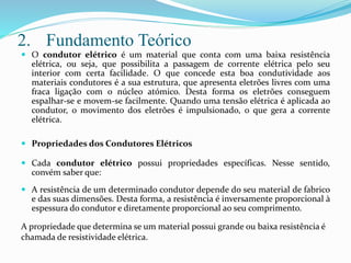 2. Fundamento Teórico
 O condutor elétrico é um material que conta com uma baixa resistência
elétrica, ou seja, que possibilita a passagem de corrente elétrica pelo seu
interior com certa facilidade. O que concede esta boa condutividade aos
materiais condutores é a sua estrutura, que apresenta eletrões livres com uma
fraca ligação com o núcleo atómico. Desta forma os eletrões conseguem
espalhar-se e movem-se facilmente. Quando uma tensão elétrica é aplicada ao
condutor, o movimento dos eletrões é impulsionado, o que gera a corrente
elétrica.
 Propriedades dos Condutores Elétricos
 Cada condutor elétrico possui propriedades específicas. Nesse sentido,
convém saber que:
 A resistência de um determinado condutor depende do seu material de fabrico
e das suas dimensões. Desta forma, a resistência é inversamente proporcional à
espessura do condutor e diretamente proporcional ao seu comprimento.
A propriedade que determina se um material possui grande ou baixa resistência é
chamada de resistividade elétrica.
 
