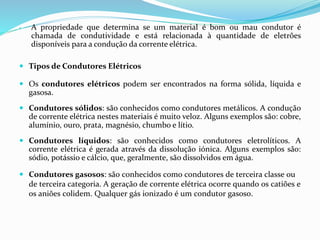  A propriedade que determina se um material é bom ou mau condutor é
chamada de condutividade e está relacionada à quantidade de eletrões
disponíveis para a condução da corrente elétrica.
 Tipos de Condutores Elétricos
 Os condutores elétricos podem ser encontrados na forma sólida, líquida e
gasosa.
 Condutores sólidos: são conhecidos como condutores metálicos. A condução
de corrente elétrica nestes materiais é muito veloz. Alguns exemplos são: cobre,
alumínio, ouro, prata, magnésio, chumbo e lítio.
 Condutores líquidos: são conhecidos como condutores eletrolíticos. A
corrente elétrica é gerada através da dissolução iónica. Alguns exemplos são:
sódio, potássio e cálcio, que, geralmente, são dissolvidos em água.
 Condutores gasosos: são conhecidos como condutores de terceira classe ou
de terceira categoria. A geração de corrente elétrica ocorre quando os catiões e
os aniões colidem. Qualquer gás ionizado é um condutor gasoso.
 