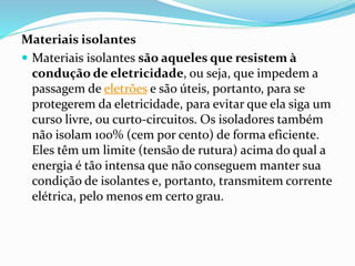 Materiais isolantes
 Materiais isolantes são aqueles que resistem à
condução de eletricidade, ou seja, que impedem a
passagem de eletrões e são úteis, portanto, para se
protegerem da eletricidade, para evitar que ela siga um
curso livre, ou curto-circuitos. Os isoladores também
não isolam 100% (cem por cento) de forma eficiente.
Eles têm um limite (tensão de rutura) acima do qual a
energia é tão intensa que não conseguem manter sua
condição de isolantes e, portanto, transmitem corrente
elétrica, pelo menos em certo grau.
 