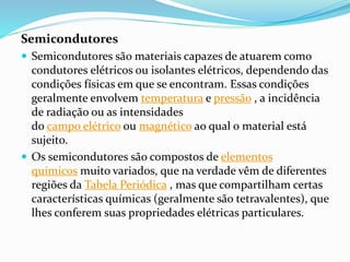 Semicondutores
 Semicondutores são materiais capazes de atuarem como
condutores elétricos ou isolantes elétricos, dependendo das
condições físicas em que se encontram. Essas condições
geralmente envolvem temperatura e pressão , a incidência
de radiação ou as intensidades
do campo elétrico ou magnético ao qual o material está
sujeito.
 Os semicondutores são compostos de elementos
químicos muito variados, que na verdade vêm de diferentes
regiões da Tabela Periódica , mas que compartilham certas
características químicas (geralmente são tetravalentes), que
lhes conferem suas propriedades elétricas particulares.
 