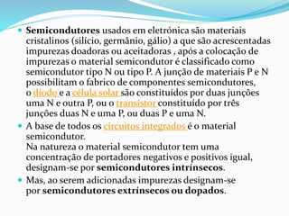  Semicondutores usados em eletrónica são materiais
cristalinos (silício, germânio, gálio) a que são acrescentadas
impurezas doadoras ou aceitadoras , após a colocação de
impurezas o material semicondutor é classificado como
semicondutor tipo N ou tipo P. A junção de materiais P e N
possibilitam o fabrico de componentes semicondutores,
o díodo e a célula solar são constituídos por duas junções
uma N e outra P, ou o transístor constituído por três
junções duas N e uma P, ou duas P e uma N.
 A base de todos os circuitos integrados é o material
semicondutor.
Na natureza o material semicondutor tem uma
concentração de portadores negativos e positivos igual,
designam-se por semicondutores intrínsecos.
 Mas, ao serem adicionadas impurezas designam-se
por semicondutores extrínsecos ou dopados.
 