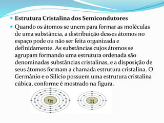  Estrutura Cristalina dos Semicondutores
 Quando os átomos se unem para formar as moléculas
de uma substância, a distribuição desses átomos no
espaço pode ou não ser feita organizada e
definidamente. As substâncias cujos átomos se
agrupam formando uma estrutura ordenada são
denominadas substâncias cristalinas, e a disposição de
seus átomos formam a chamada estrutura cristalina. O
Germânio e o Silício possuem uma estrutura cristalina
cúbica, conforme é mostrado na figura.
 