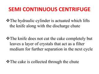 SEMI CONTINUOUS CENTRIFUGE
❖The hydraulic cylinder is actuated which lifts
the knife along with the discharge chute
❖The knife does not cut the cake completely but
leaves a layer of crystals that act as a filter
medium for further separation in the next cycle
❖The cake is collected through the chute
 