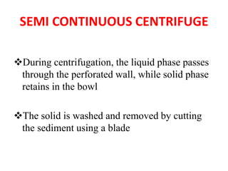 SEMI CONTINUOUS CENTRIFUGE
❖During centrifugation, the liquid phase passes
through the perforated wall, while solid phase
retains in the bowl
❖The solid is washed and removed by cutting
the sediment using a blade
 
