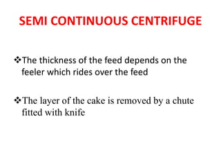 SEMI CONTINUOUS CENTRIFUGE
❖The thickness of the feed depends on the
feeler which rides over the feed
❖The layer of the cake is removed by a chute
fitted with knife
 
