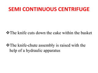 SEMI CONTINUOUS CENTRIFUGE
❖The knife cuts down the cake within the basket
❖The knife-chute assembly is raised with the
help of a hydraulic apparatus
 