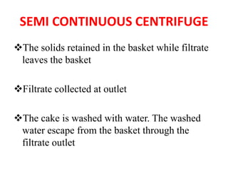 SEMI CONTINUOUS CENTRIFUGE
❖The solids retained in the basket while filtrate
leaves the basket
❖Filtrate collected at outlet
❖The cake is washed with water. The washed
water escape from the basket through the
filtrate outlet
 