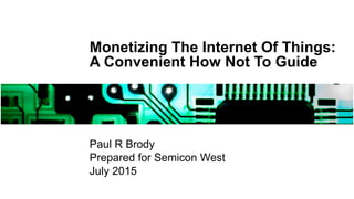 Monetizing The Internet Of Things:
A Convenient How Not To Guide
Paul R Brody
Prepared for Semicon West
July 2015
 