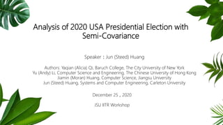 Analysis of 2020 USA Presidential Election with
Semi-Covariance
Speaker：Jun (Steed) Huang
Authors: Yaqian (Alicia) Qi, Baruch College, The City University of New York
Yu (Andy) Li, Computer Science and Engineering, The Chinese University of Hong Kong
Jiamin (Moran) Huang, Computer Science, Jiangsu University
Jun (Steed) Huang, Systems and Computer Engineering, Carleton University
December 25，2020
JSU IITR Workshop
 