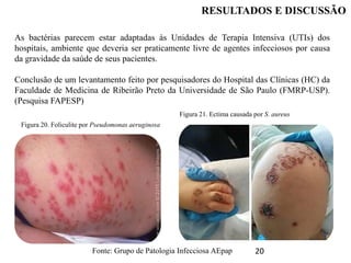 20
RESULTADOS E DISCUSSÃO
As bactérias parecem estar adaptadas às Unidades de Terapia Intensiva (UTIs) dos
hospitais, ambiente que deveria ser praticamente livre de agentes infecciosos por causa
da gravidade da saúde de seus pacientes.
Conclusão de um levantamento feito por pesquisadores do Hospital das Clínicas (HC) da
Faculdade de Medicina de Ribeirão Preto da Universidade de São Paulo (FMRP-USP).
(Pesquisa FAPESP)
Figura 20. Foliculite por Pseudomonas aeruginosa
Figura 21. Ectima causada por S. aureus
Fonte: Grupo de Patologia Infecciosa AEpap
 