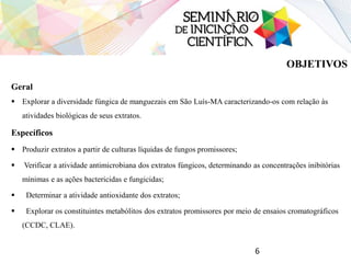 OBJETIVOS
Geral
 Explorar a diversidade fúngica de manguezais em São Luís-MA caracterizando-os com relação às
atividades biológicas de seus extratos.
Específicos
 Produzir extratos a partir de culturas líquidas de fungos promissores;
 Verificar a atividade antimicrobiana dos extratos fúngicos, determinando as concentrações inibitórias
mínimas e as ações bactericidas e fungicidas;
 Determinar a atividade antioxidante dos extratos;
 Explorar os constituintes metabólitos dos extratos promissores por meio de ensaios cromatográficos
(CCDC, CLAE).
6
 
