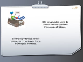 São comunidades online de pessoas que compartilham interesses e atividades. São meios poderosos para as pessoas se comunicarem, trocar informações e opiniões. 