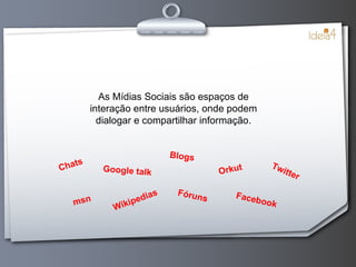 As Mídias Sociais são espaços de interação entre usuários, onde podem dialogar e compartilhar informação. Chats msn Google talk Wikipedias Blogs Fóruns Orkut Facebook Twitter 