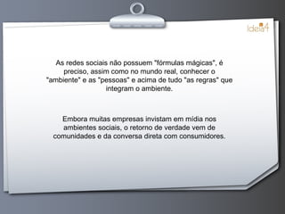 As redes sociais não possuem "fórmulas mágicas", é preciso, assim como no mundo real, conhecer o "ambiente" e as "pessoas" e acima de tudo "as regras" que integram o ambiente. Embora muitas empresas invistam em mídia nos ambientes sociais, o retorno de verdade vem de comunidades e da conversa direta com consumidores. 