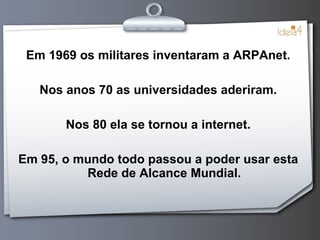Em 1969 os militares inventaram a ARPAnet. Nos anos 70 as universidades aderiram. Nos 80 ela se tornou a internet. Em 95, o mundo todo passou a poder usar esta Rede de Alcance Mundial. 
