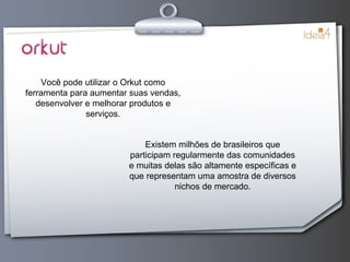Você pode utilizar o Orkut como ferramenta para aumentar suas vendas, desenvolver e melhorar produtos e serviços. Existem milhões de brasileiros que participam regularmente das comunidades e muitas delas são altamente específicas e que representam uma amostra de diversos nichos de mercado. 