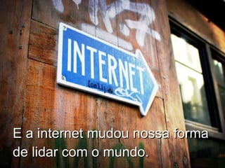 E a internet mudou nossa forma de lidar com o mundo. 