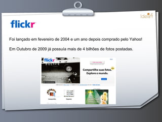 Foi lançado em fevereiro de 2004 e um ano depois comprado pelo Yahoo! Em Outubro de 2009 já possuía mais de 4 bilhões de fotos postadas. 