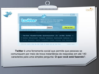 Twitter   é uma ferramenta social que permite que pessoas se comuniquem por meio de troca instantânea de respostas em até 140 caracteres para uma simples pergunta:  O que você está fazendo ?. 